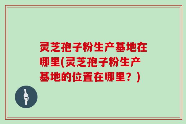 灵芝孢子粉生产基地在哪里(灵芝孢子粉生产基地的位置在哪里?)