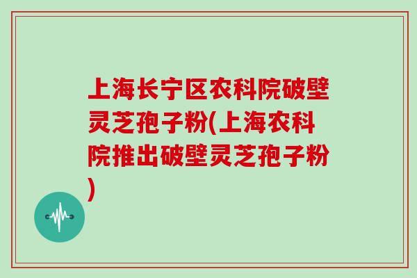 上海长宁区农科院破壁灵芝孢子粉(上海农科院推出破壁灵芝孢子粉)