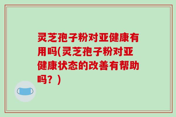 灵芝孢子粉对亚健康有用吗(灵芝孢子粉对亚健康状态的改善有帮助吗?)