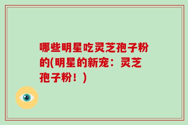 哪些明星吃灵芝孢子粉的(明星的新宠:灵芝孢子粉!)