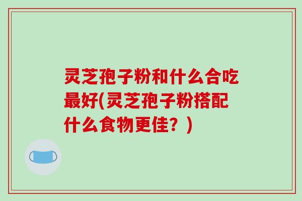 灵芝孢子粉和什么合吃最好(灵芝孢子粉搭配什么食物更佳?)