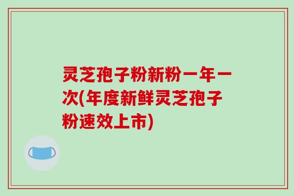 灵芝孢子粉新粉一年一次(年度新鲜灵芝孢子粉速效上市)