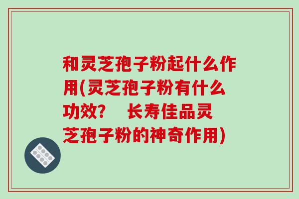 和灵芝孢子粉起什么作用(灵芝孢子粉有什么功效? 长寿佳品灵芝孢子粉的神奇作用)