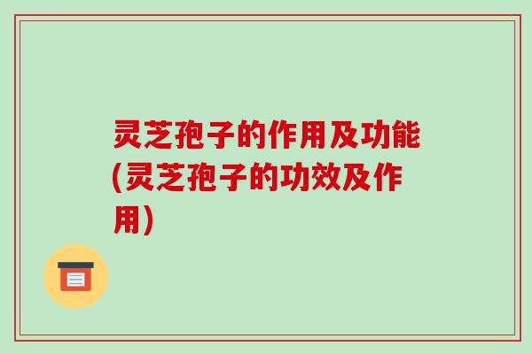 灵芝孢子的作用及功能(灵芝孢子的功效及作用)