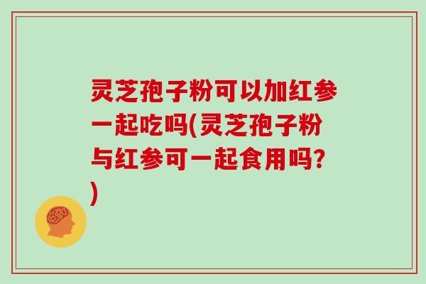 灵芝孢子粉可以加红参一起吃吗(灵芝孢子粉与红参可一起食用吗？)