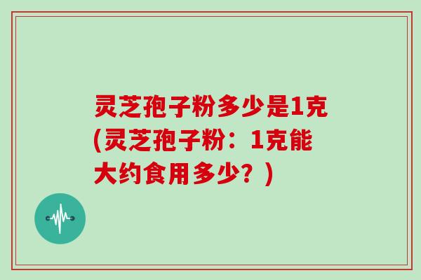 灵芝孢子粉多少是1克(灵芝孢子粉：1克能大约食用多少？)