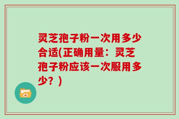 灵芝孢子粉一次用多少合适(正确用量：灵芝孢子粉应该一次服用多少？)