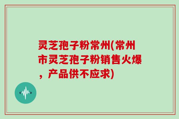 灵芝孢子粉常州(常州市灵芝孢子粉销售火爆，产品供不应求)