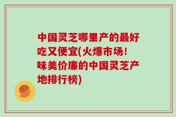 中国灵芝哪里产的最好吃又便宜(火爆市场!味美价廉的中国灵芝产地排行榜)