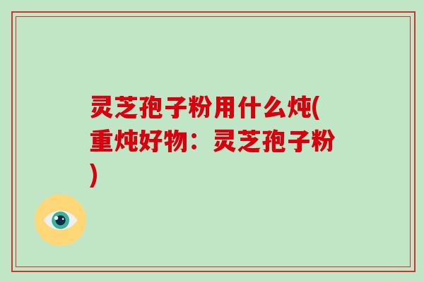 灵芝孢子粉用什么炖(重炖好物:灵芝孢子粉)