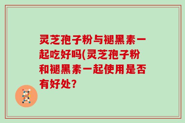 灵芝孢子粉与褪黑素一起吃好吗(灵芝孢子粉和褪黑素一起使用是否有好处？