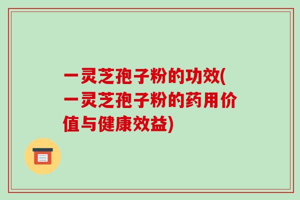 一灵芝孢子粉的功效(一灵芝孢子粉的药用价值与健康效益)