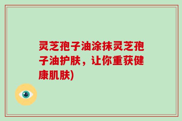 灵芝孢子油涂抹灵芝孢子油护肤,让你重获健康肌肤)