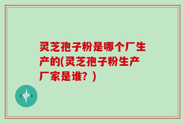 灵芝孢子粉是哪个厂生产的(灵芝孢子粉生产厂家是谁?)