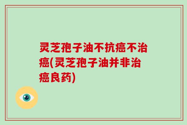 灵芝孢子油不抗癌不治癌(灵芝孢子油并非治癌良药)