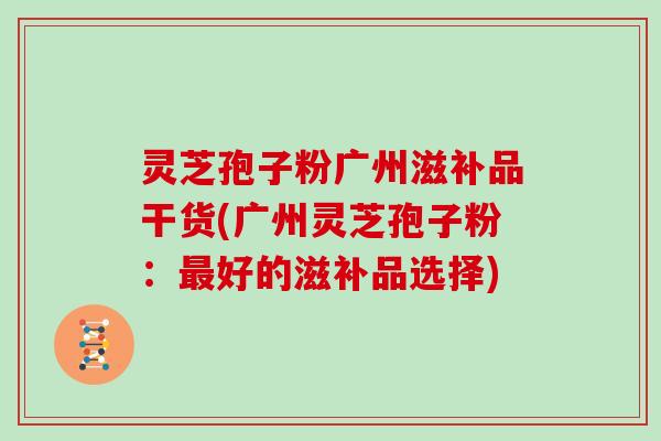灵芝孢子粉广州滋补品干货(广州灵芝孢子粉:最好的滋补品选择)
