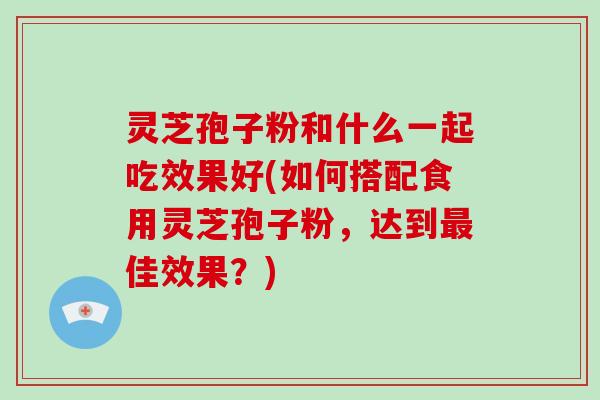 灵芝孢子粉和什么一起吃效果好(如何搭配食用灵芝孢子粉,达到最佳效果?)