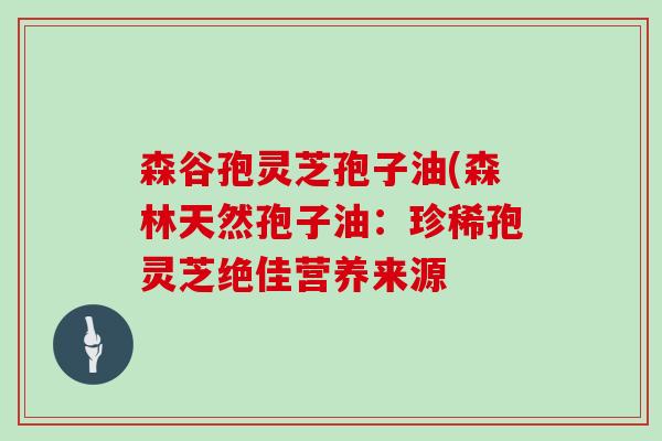 森谷孢灵芝孢子油(森林天然孢子油:珍稀孢灵芝绝佳营养来源