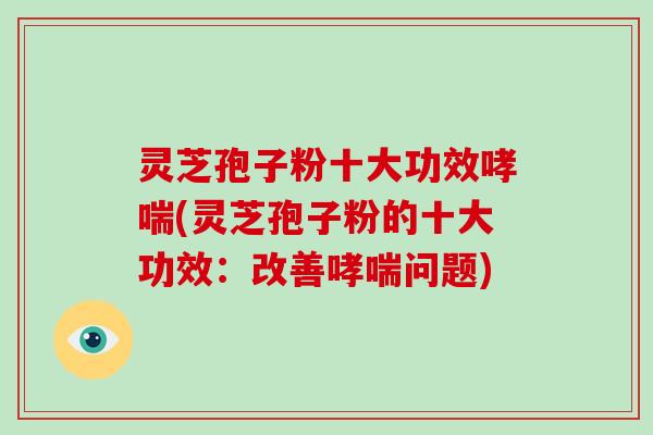 灵芝孢子粉十大功效哮喘(灵芝孢子粉的十大功效:改善哮喘问题)