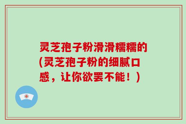 灵芝孢子粉滑滑糯糯的(灵芝孢子粉的细腻口感,让你欲罢不能!)