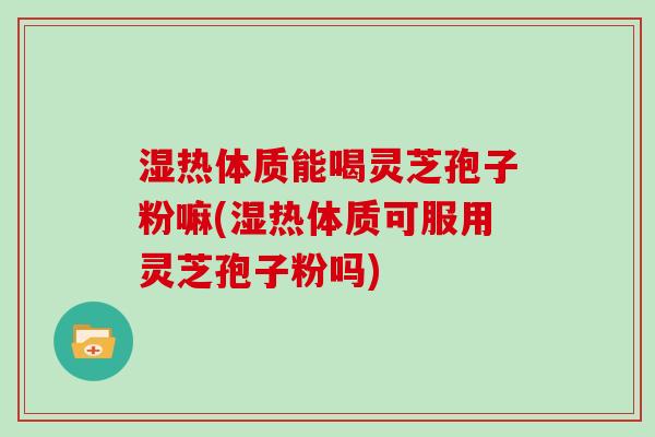 湿热体质能喝灵芝孢子粉嘛(湿热体质可服用灵芝孢子粉吗)