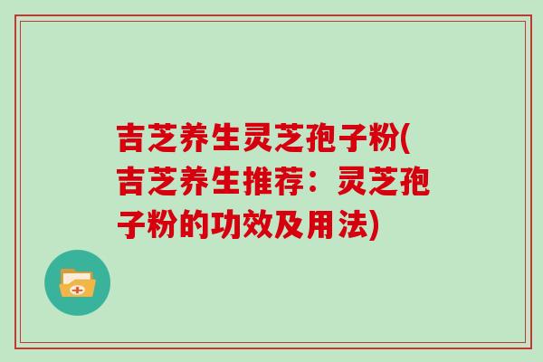 吉芝养生灵芝孢子粉(吉芝养生推荐:灵芝孢子粉的功效及用法)