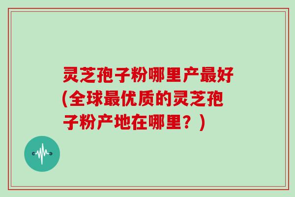 灵芝孢子粉哪里产最好(全球最优质的灵芝孢子粉产地在哪里?)