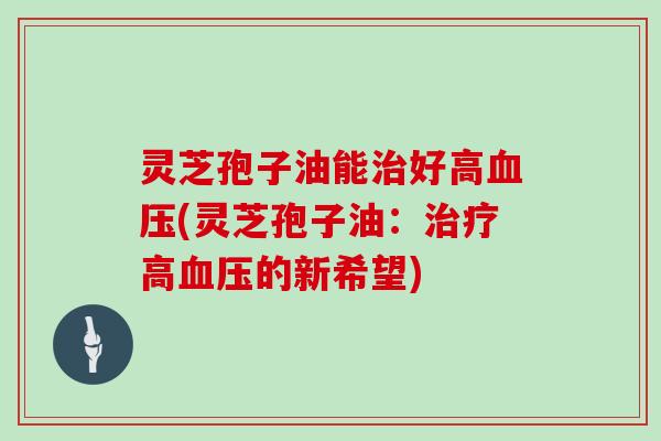灵芝孢子油能治好高血压(灵芝孢子油:治疗高血压的新希望)