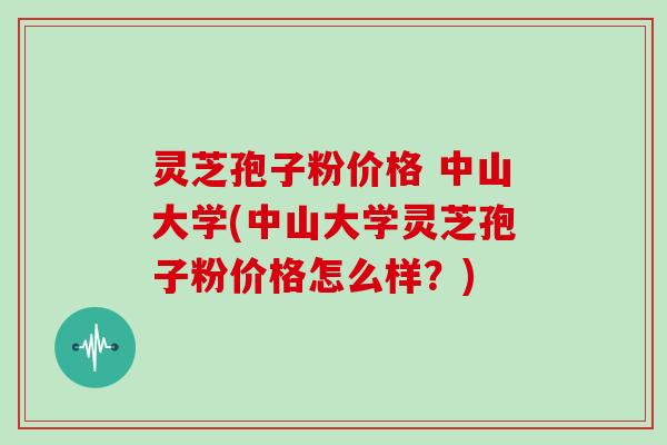 灵芝孢子粉价格 中山大学(中山大学灵芝孢子粉价格怎么样?)