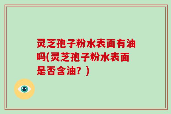 灵芝孢子粉水表面有油吗(灵芝孢子粉水表面是否含油?)