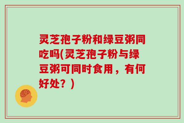 灵芝孢子粉和绿豆粥同吃吗(灵芝孢子粉与绿豆粥可同时食用,有何好处?)