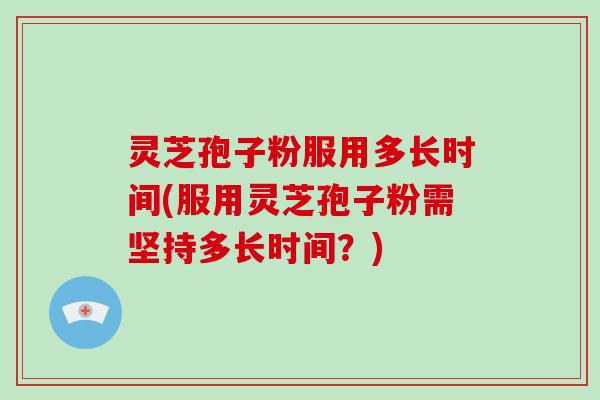 灵芝孢子粉服用多长时间(服用灵芝孢子粉需坚持多长时间?)