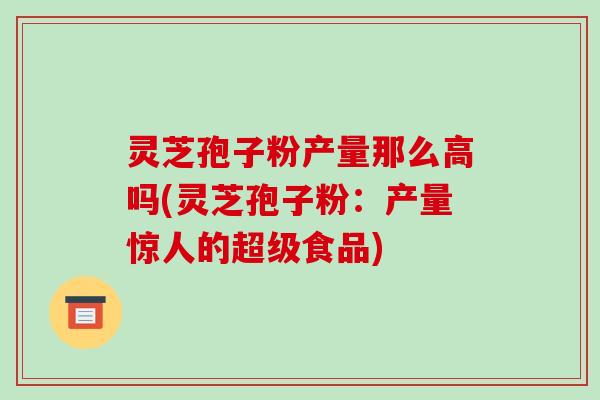 灵芝孢子粉产量那么高吗(灵芝孢子粉:产量惊人的超级食品)