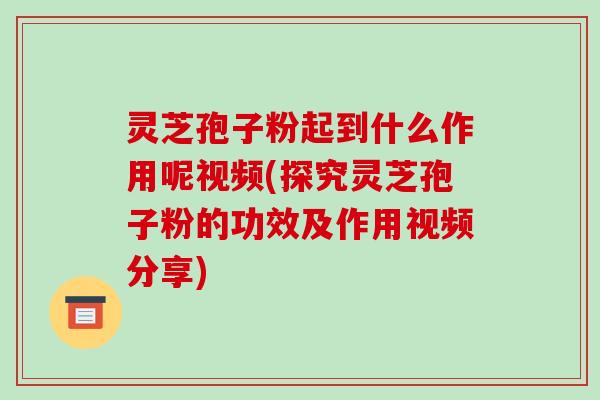 灵芝孢子粉起到什么作用呢视频(探究灵芝孢子粉的功效及作用视频分享)