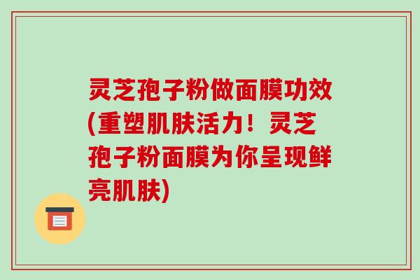 灵芝孢子粉做面膜功效(重塑肌肤活力!灵芝孢子粉面膜为你呈现鲜亮肌肤)