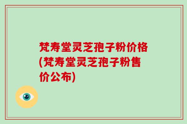 梵寿堂灵芝孢子粉价格(梵寿堂灵芝孢子粉售价公布)
