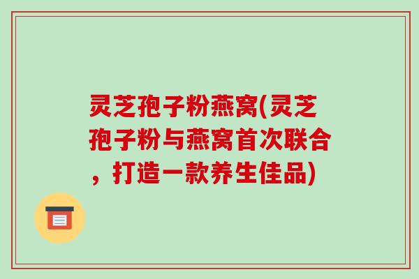 灵芝孢子粉燕窝(灵芝孢子粉与燕窝首次联合,打造一款养生佳品)