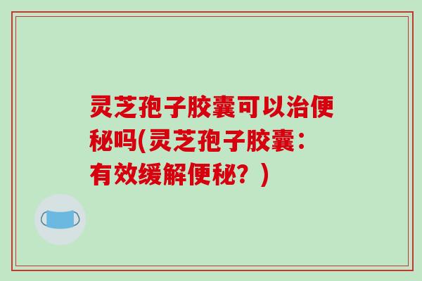 灵芝孢子胶囊可以治便秘吗(灵芝孢子胶囊:有效缓解便秘?)
