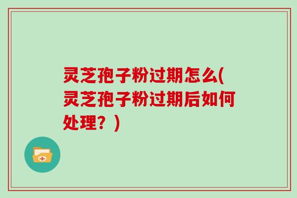 灵芝孢子粉过期怎么(灵芝孢子粉过期后如何处理?)