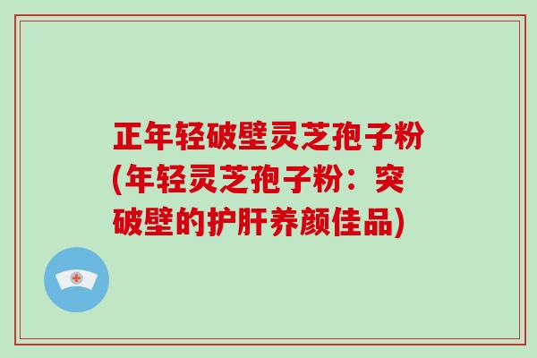 正年轻破壁灵芝孢子粉(年轻灵芝孢子粉:突破壁的护肝养颜佳品)
