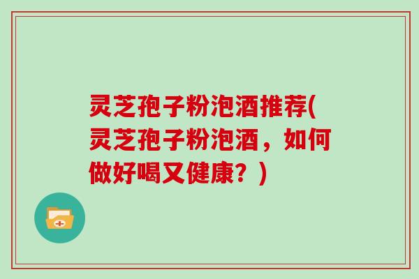 灵芝孢子粉泡酒推荐(灵芝孢子粉泡酒,如何做好喝又健康?)