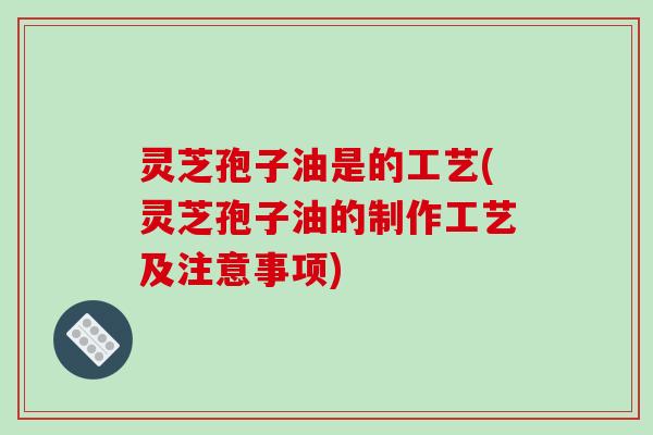 灵芝孢子油是的工艺(灵芝孢子油的制作工艺及注意事项)