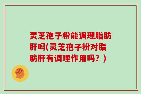 灵芝孢子粉能调理脂肪肝吗(灵芝孢子粉对脂肪肝有调理作用吗?)