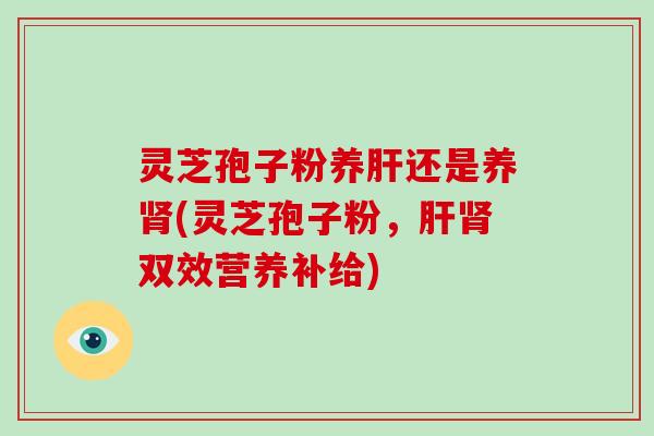 灵芝孢子粉养肝还是养肾(灵芝孢子粉,肝肾双效营养补给)