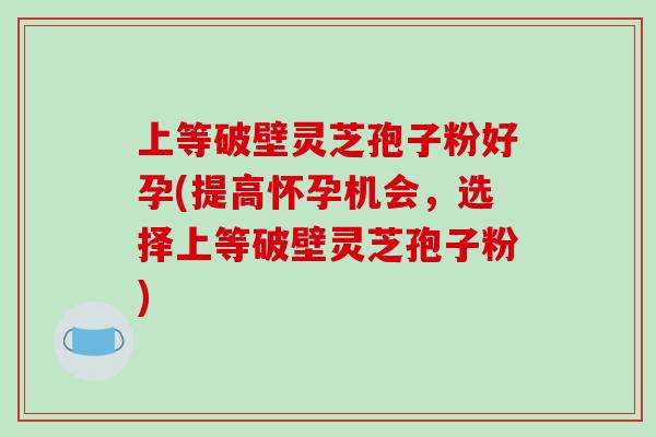 上等破壁灵芝孢子粉好孕(提高怀孕机会,选择上等破壁灵芝孢子粉)