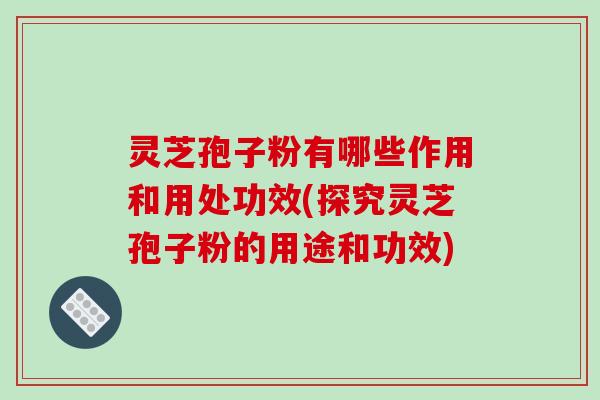 灵芝孢子粉有哪些作用和用处功效(探究灵芝孢子粉的用途和功效)