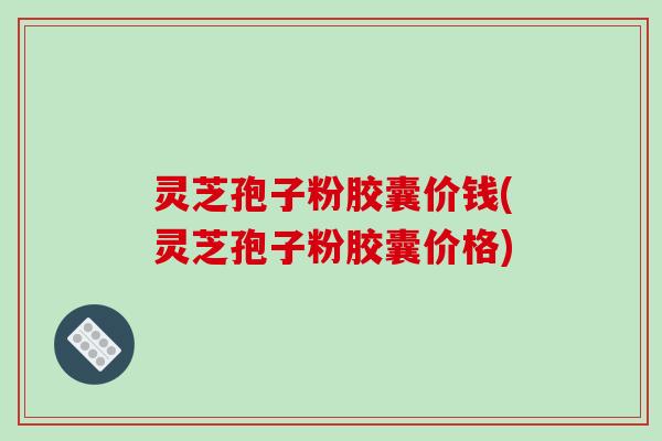 灵芝孢子粉胶囊价钱(灵芝孢子粉胶囊价格)