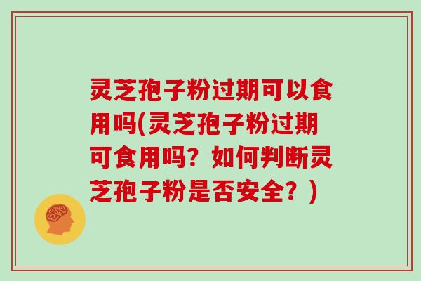 灵芝孢子粉过期可以食用吗(灵芝孢子粉过期可食用吗?如何判断灵芝孢子粉是否安全?)