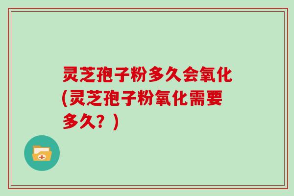 灵芝孢子粉多久会氧化(灵芝孢子粉氧化需要多久?)