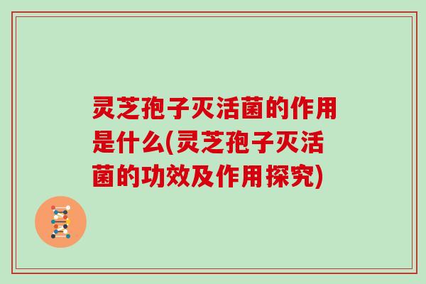 灵芝孢子灭活菌的作用是什么(灵芝孢子灭活菌的功效及作用探究)